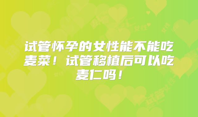 试管怀孕的女性能不能吃麦菜！试管移植后可以吃麦仁吗！