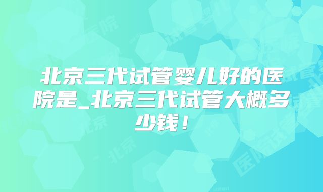 北京三代试管婴儿好的医院是_北京三代试管大概多少钱!