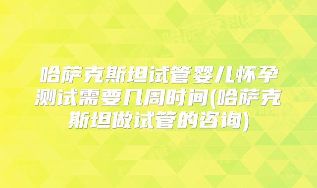 哈萨克斯坦试管婴儿怀孕测试需要几周时间(哈萨克斯坦做试管的咨询)