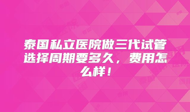 泰国私立医院做三代试管选择周期要多久,费用怎么样!