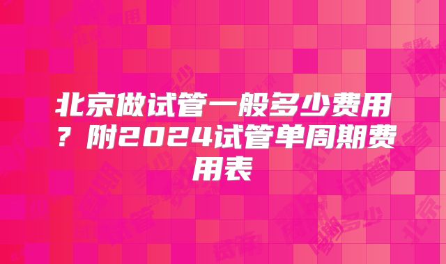 北京做试管一般多少费用?附2024试管单周期费用表