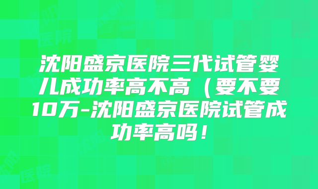 沈阳盛京医院三代试管婴儿成功率高不高(要不要10万-沈阳盛京医院试管成功率高吗!