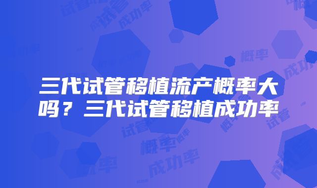 三代试管移植流产概率大吗?三代试管移植成功率