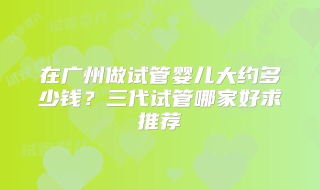 在广州做试管婴儿大约多少钱？三代试管哪家好求推荐