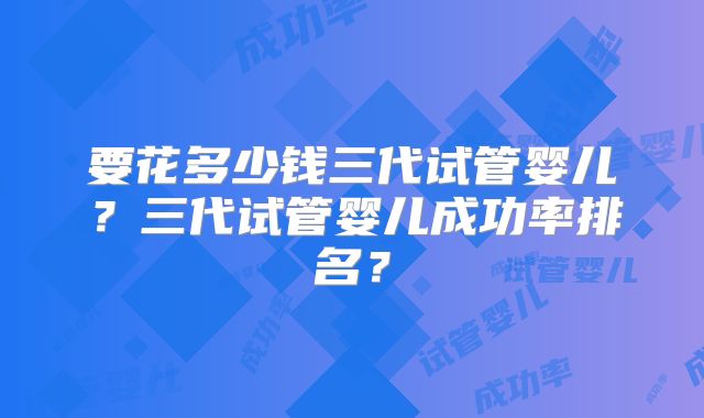 要花多少钱三代试管婴儿？三代试管婴儿成功率排名？