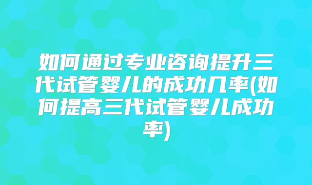 如何通过专业咨询提升三代试管婴儿的成功几率(如何提高三代试管婴儿成功率)
