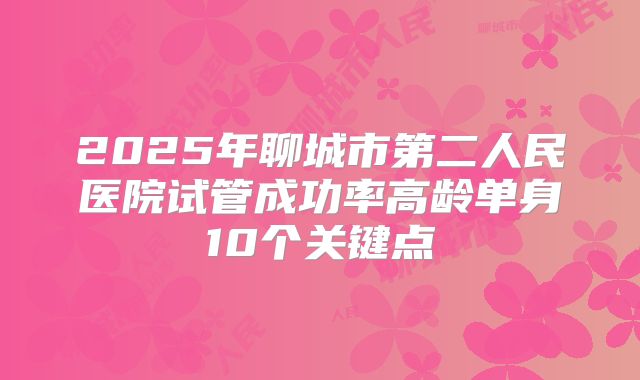 2025年聊城市第二人民医院试管成功率高龄单身10个关键点