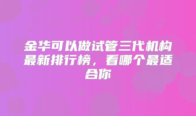 金华可以做试管三代机构最新排行榜，看哪个最适合你