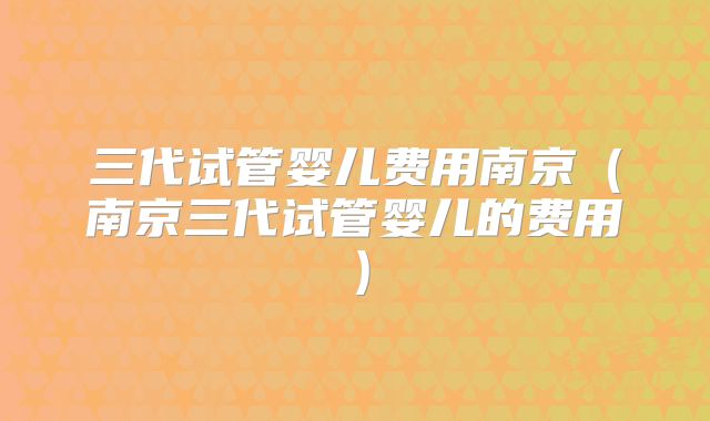 三代试管婴儿费用南京(南京三代试管婴儿的费用)