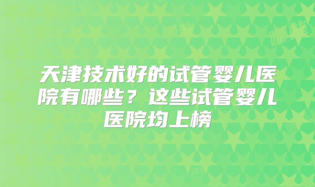 天津技术好的试管婴儿医院有哪些？这些试管婴儿医院均上榜