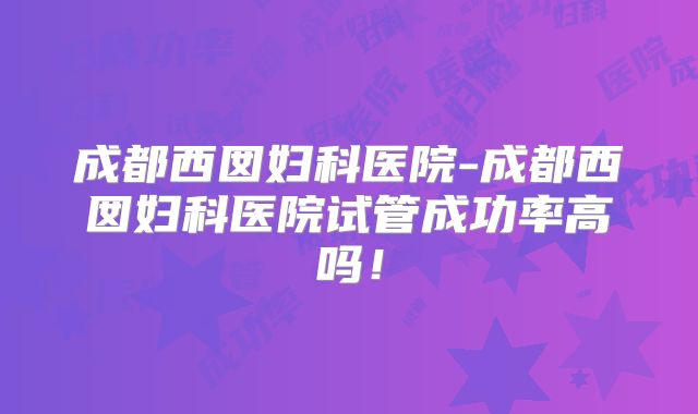 成都西囡妇科医院-成都西囡妇科医院试管成功率高吗!