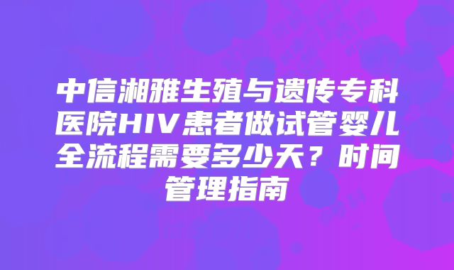 中信湘雅生殖与遗传专科医院HIV患者做试管婴儿全流程需要多少天？时间管理指南