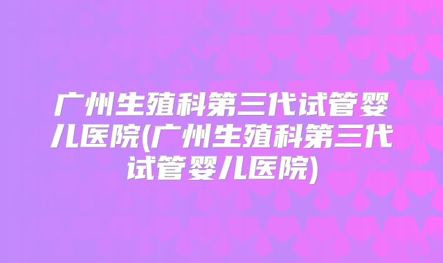 广州生殖科第三代试管婴儿医院(广州生殖科第三代试管婴儿医院)
