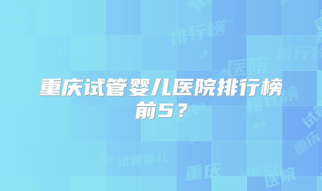 重庆试管婴儿医院排行榜前5?