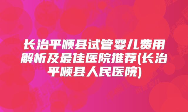 长治平顺县试管婴儿费用解析及最佳医院推荐(长治平顺县人民医院)