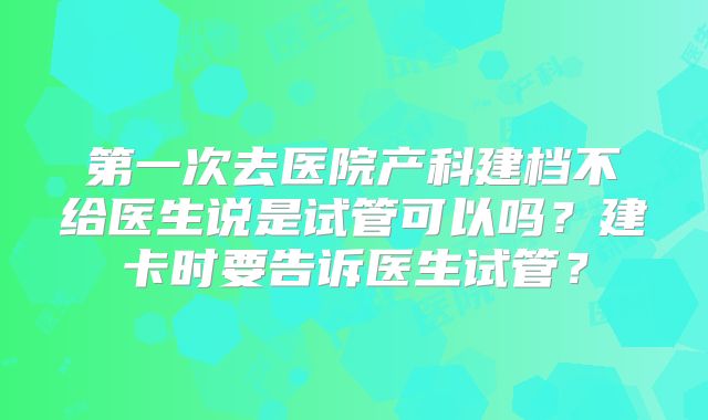 第一次去医院产科建档不给医生说是试管可以吗?建卡时要告诉医生试管?