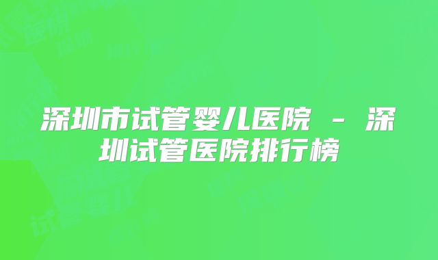 深圳市试管婴儿医院 - 深圳试管医院排行榜