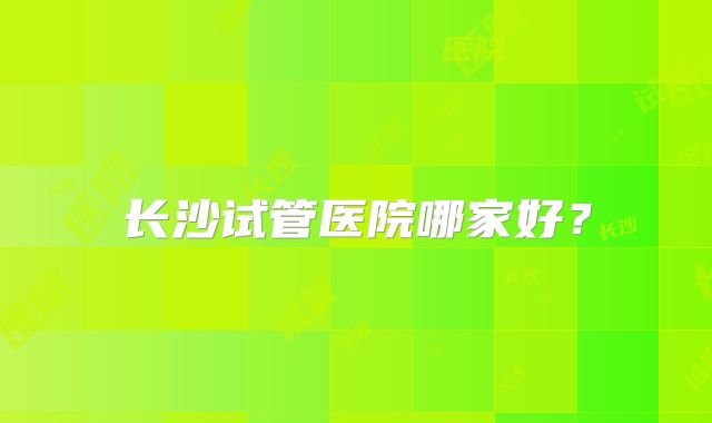 长沙试管医院哪家好？