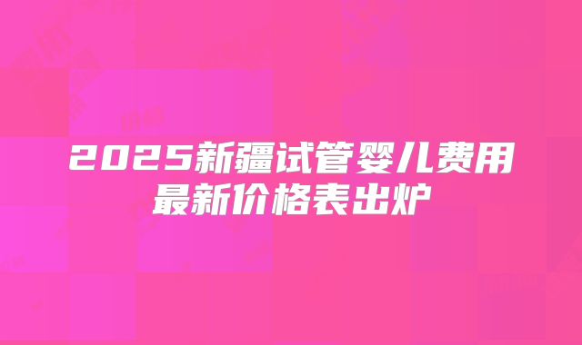 2025新疆试管婴儿费用最新价格表出炉