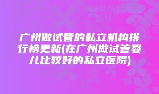 广州做试管的私立机构排行榜更新(在广州做试管婴儿比较好的私立医院)