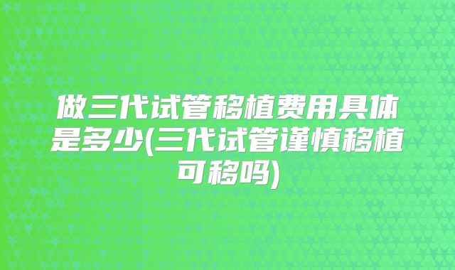 做三代试管移植费用具体是多少(三代试管谨慎移植可移吗)