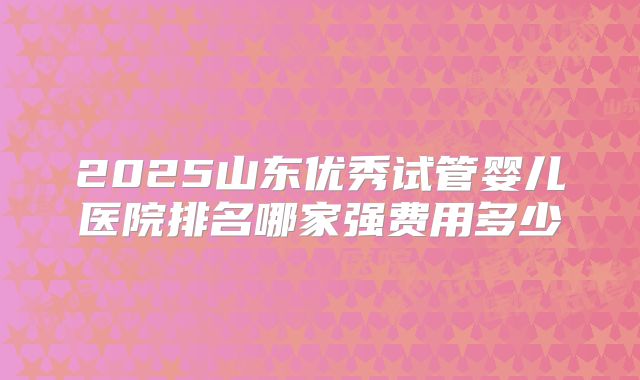 2025山东优秀试管婴儿医院排名哪家强费用多少