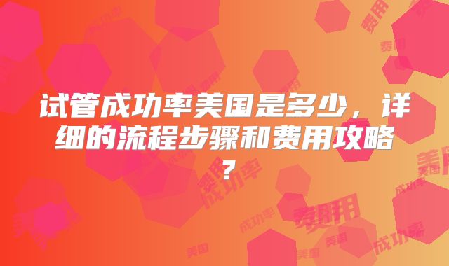 试管成功率美国是多少，详细的流程步骤和费用攻略？