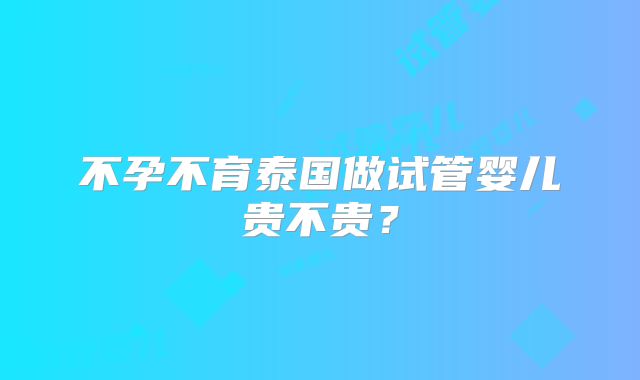 不孕不育泰国做试管婴儿贵不贵？