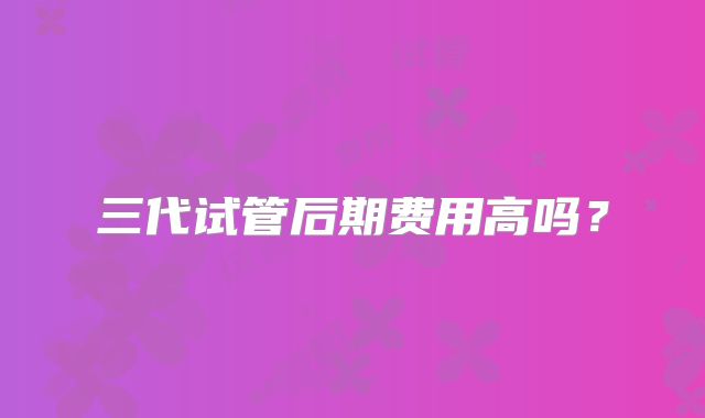 三代试管后期费用高吗？