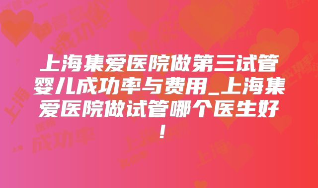 上海集爱医院做第三试管婴儿成功率与费用_上海集爱医院做试管哪个医生好！