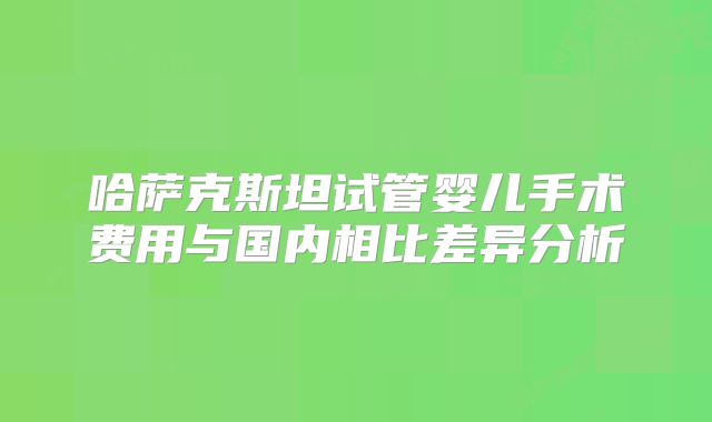 哈萨克斯坦试管婴儿手术费用与国内相比差异分析