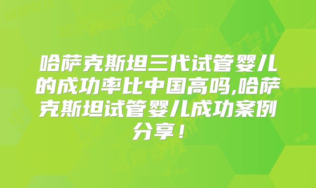 哈萨克斯坦三代试管婴儿的成功率比中国高吗,哈萨克斯坦试管婴儿成功案例分享！