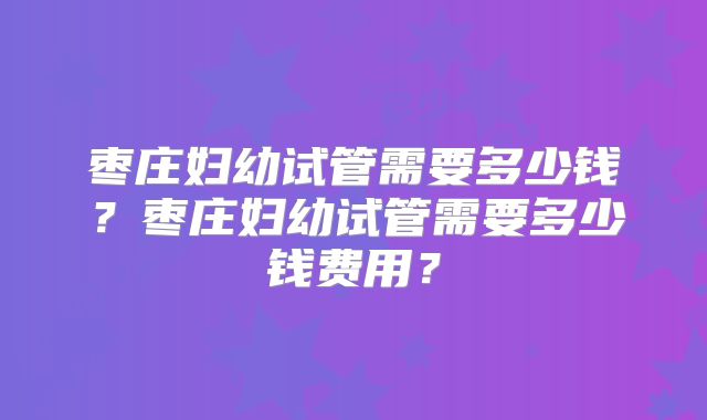 枣庄妇幼试管需要多少钱？枣庄妇幼试管需要多少钱费用？