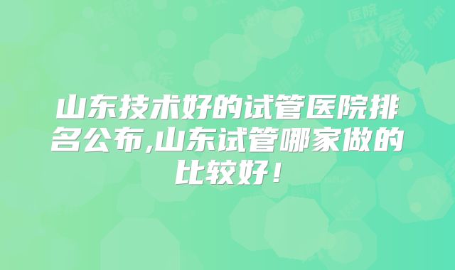 山东技术好的试管医院排名公布,山东试管哪家做的比较好!