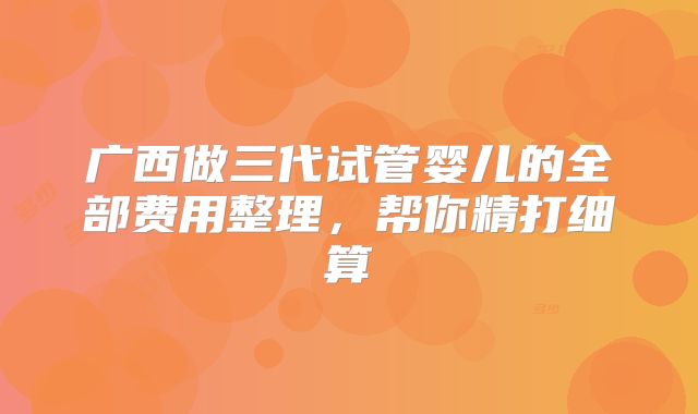 广西做三代试管婴儿的全部费用整理,帮你精打细算