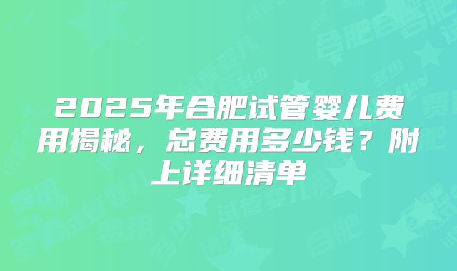 2025年合肥试管婴儿费用揭秘，总费用多少钱？附上详细清单