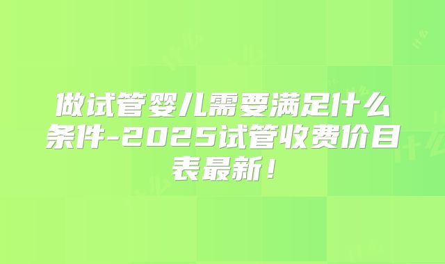 做试管婴儿需要满足什么条件-2025试管收费价目表最新！