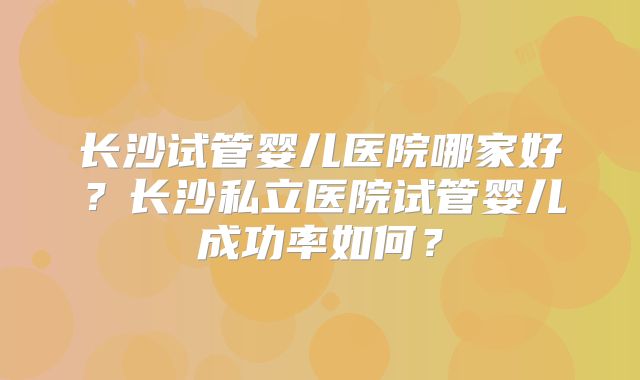长沙试管婴儿医院哪家好?长沙私立医院试管婴儿成功率如何?
