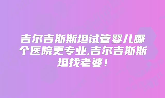 吉尔吉斯斯坦试管婴儿哪个医院更专业,吉尔吉斯斯坦找老婆!
