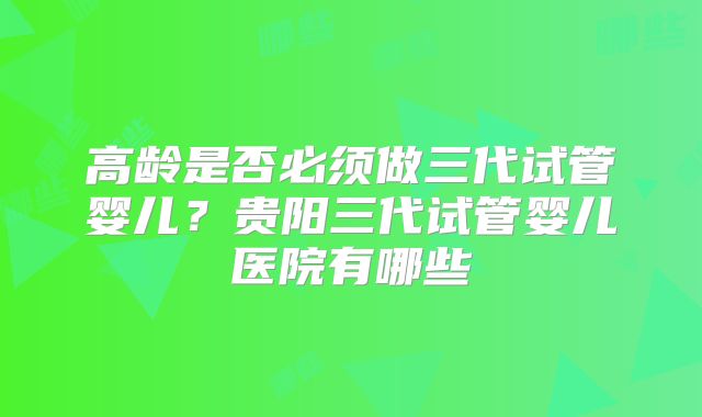 高龄是否必须做三代试管婴儿？贵阳三代试管婴儿医院有哪些