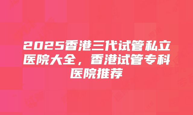 2025香港三代试管私立医院大全，香港试管专科医院推荐