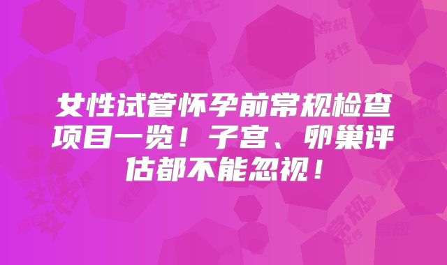 女性试管怀孕前常规检查项目一览!子宫、卵巢评估都不能忽视!