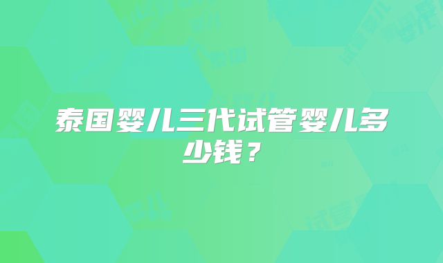 泰国婴儿三代试管婴儿多少钱？