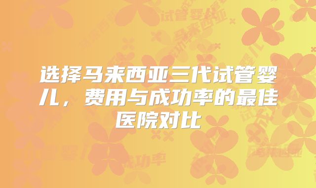 选择马来西亚三代试管婴儿，费用与成功率的最佳医院对比
