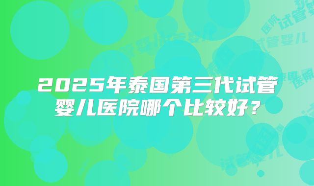2025年泰国第三代试管婴儿医院哪个比较好?