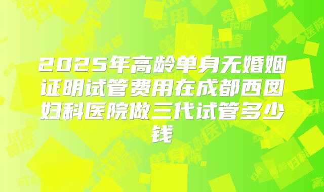 2025年高龄单身无婚姻证明试管费用在成都西囡妇科医院做三代试管多少钱
