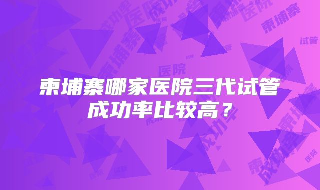柬埔寨哪家医院三代试管成功率比较高?