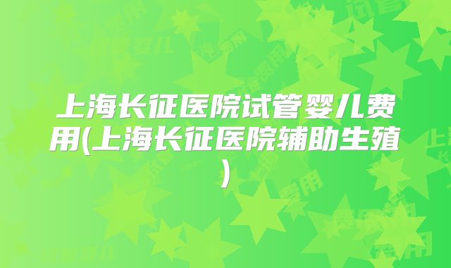 上海长征医院试管婴儿费用(上海长征医院辅助生殖)