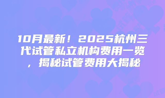 10月最新！2025杭州三代试管私立机构费用一览，揭秘试管费用大揭秘