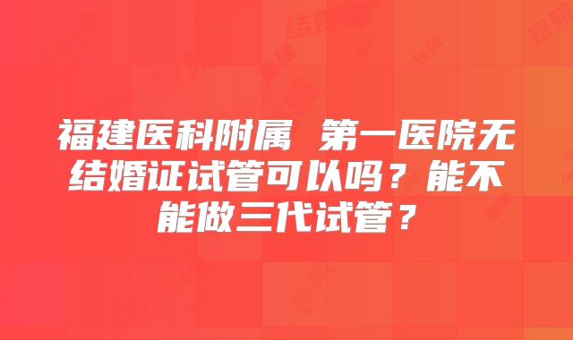 福建医科附属 第一医院无结婚证试管可以吗?能不能做三代试管?